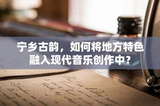 宁乡古韵，如何将地方特色融入现代音乐创作中？