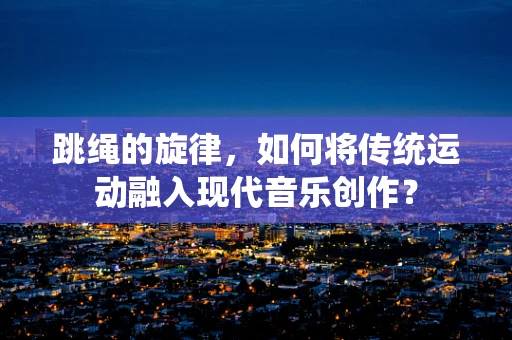 跳绳的旋律，如何将传统运动融入现代音乐创作？