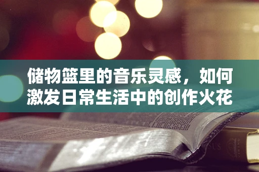 储物篮里的音乐灵感，如何激发日常生活中的创作火花？