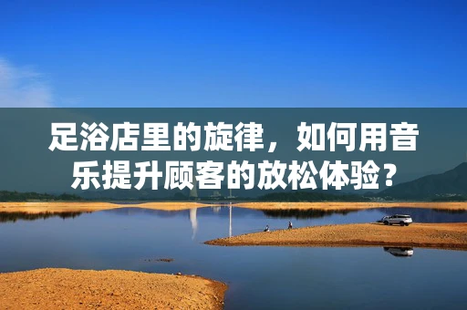 足浴店里的旋律，如何用音乐提升顾客的放松体验？