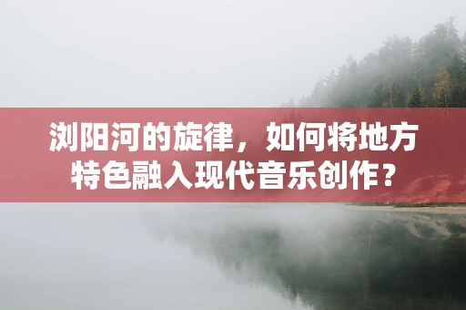 浏阳河的旋律，如何将地方特色融入现代音乐创作？