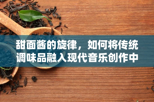 甜面酱的旋律，如何将传统调味品融入现代音乐创作中？