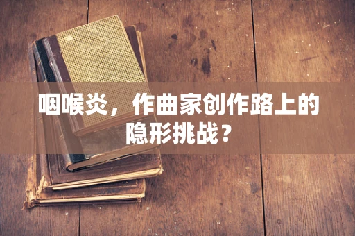 咽喉炎，作曲家创作路上的隐形挑战？