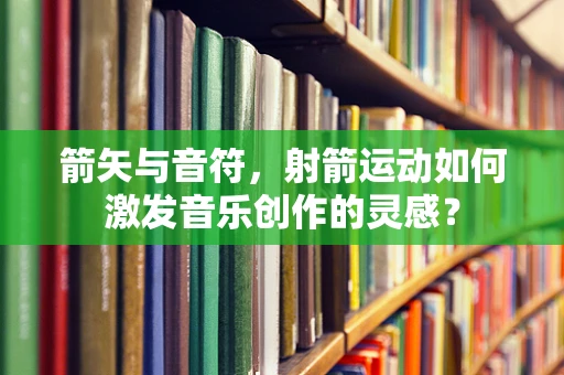 箭矢与音符，射箭运动如何激发音乐创作的灵感？
