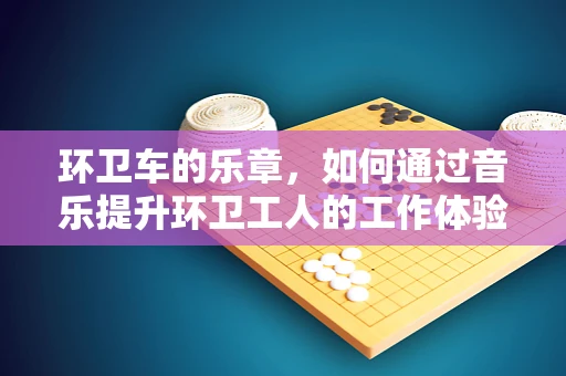 环卫车的乐章，如何通过音乐提升环卫工人的工作体验？