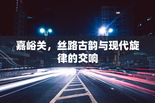 嘉峪关，丝路古韵与现代旋律的交响