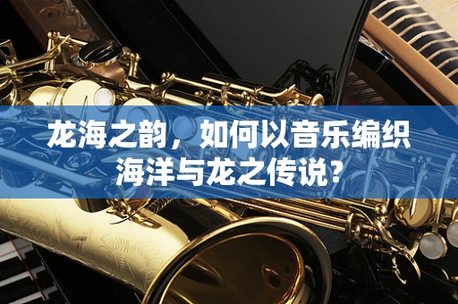 龙海之韵，如何以音乐编织海洋与龙之传说？
