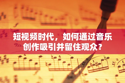 短视频时代，如何通过音乐创作吸引并留住观众？