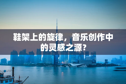 鞋架上的旋律，音乐创作中的灵感之源？