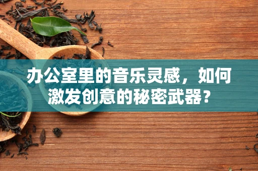 办公室里的音乐灵感，如何激发创意的秘密武器？