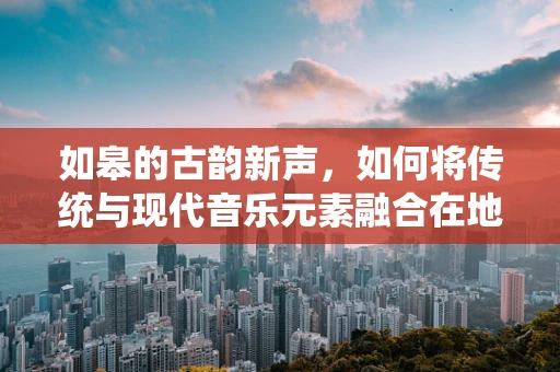 如皋的古韵新声，如何将传统与现代音乐元素融合在地方音乐创作中？
