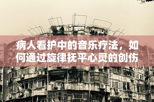 病人看护中的音乐疗法，如何通过旋律抚平心灵的创伤？