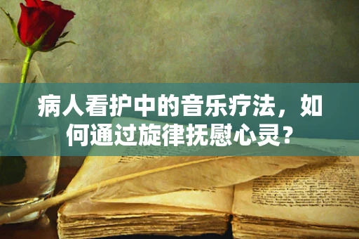 病人看护中的音乐疗法，如何通过旋律抚慰心灵？