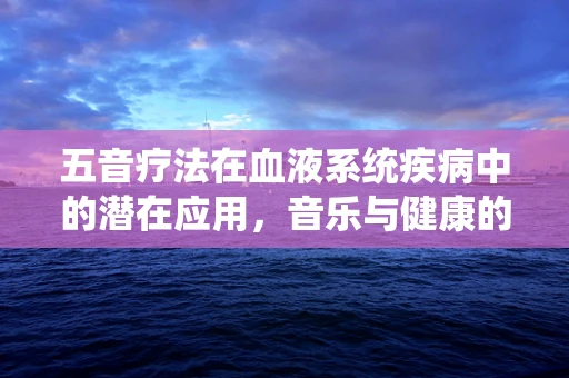 五音疗法在血液系统疾病中的潜在应用，音乐与健康的跨界探索