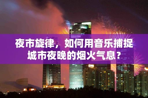夜市旋律，如何用音乐捕捉城市夜晚的烟火气息？