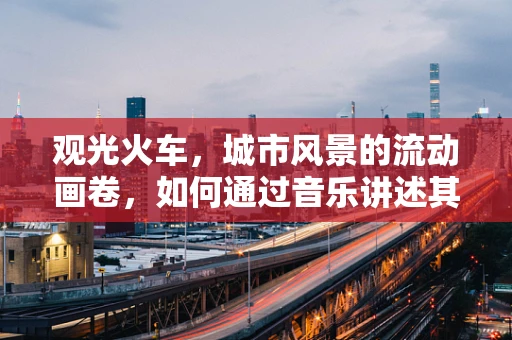 观光火车，城市风景的流动画卷，如何通过音乐讲述其故事？