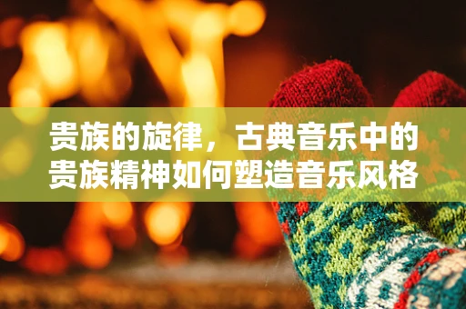 贵族的旋律，古典音乐中的贵族精神如何塑造音乐风格？