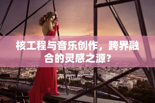 核工程与音乐创作，跨界融合的灵感之源？