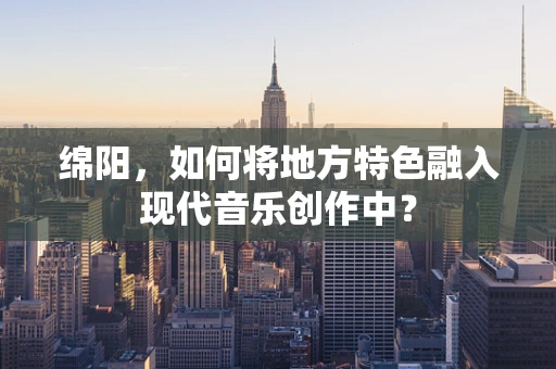 绵阳，如何将地方特色融入现代音乐创作中？