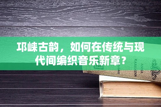 邛崃古韵，如何在传统与现代间编织音乐新章？
