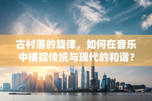 古村落的旋律，如何在音乐中捕捉传统与现代的和谐？