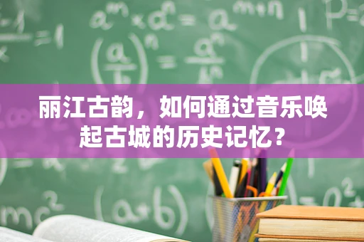 丽江古韵，如何通过音乐唤起古城的历史记忆？