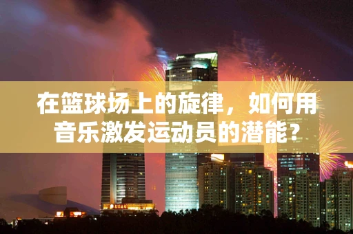 在篮球场上的旋律，如何用音乐激发运动员的潜能？