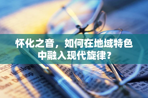 怀化之音，如何在地域特色中融入现代旋律？