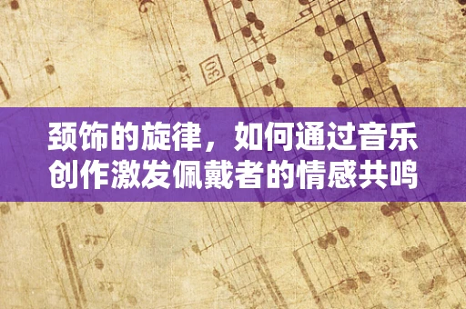 颈饰的旋律，如何通过音乐创作激发佩戴者的情感共鸣？