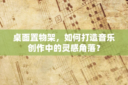 桌面置物架，如何打造音乐创作中的灵感角落？