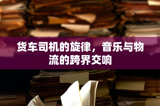 货车司机的旋律，音乐与物流的跨界交响