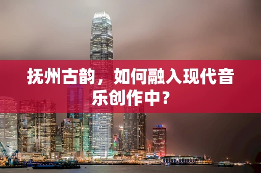 抚州古韵，如何融入现代音乐创作中？