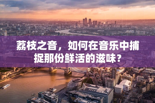 荔枝之音，如何在音乐中捕捉那份鲜活的滋味？