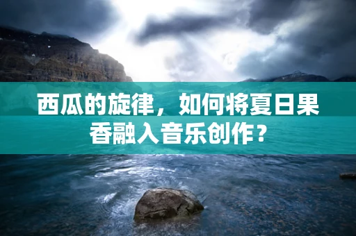 西瓜的旋律，如何将夏日果香融入音乐创作？