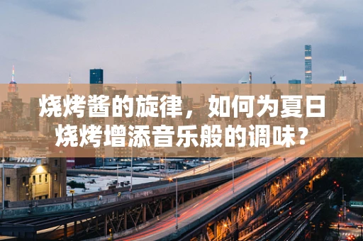 烧烤酱的旋律，如何为夏日烧烤增添音乐般的调味？