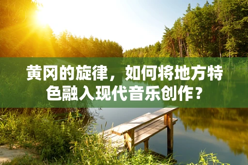 黄冈的旋律，如何将地方特色融入现代音乐创作？