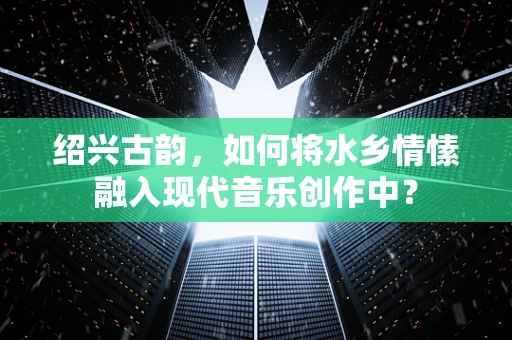 绍兴古韵，如何将水乡情愫融入现代音乐创作中？