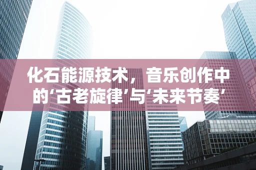 化石能源技术，音乐创作中的‘古老旋律’与‘未来节奏’