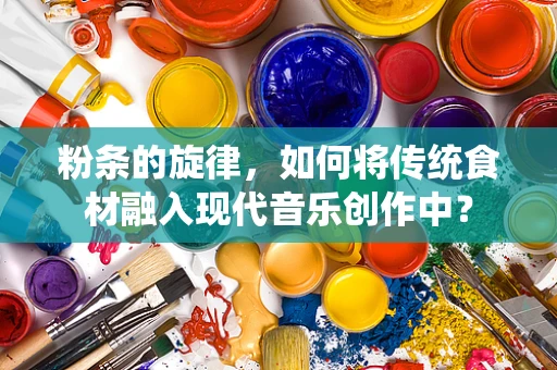 粉条的旋律，如何将传统食材融入现代音乐创作中？