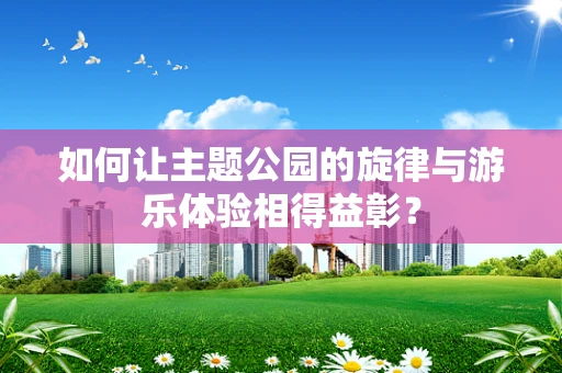 如何让主题公园的旋律与游乐体验相得益彰？