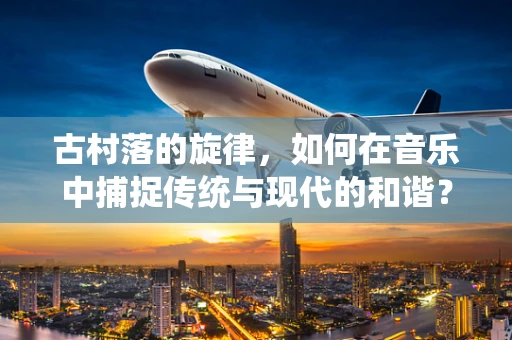 古村落的旋律，如何在音乐中捕捉传统与现代的和谐？