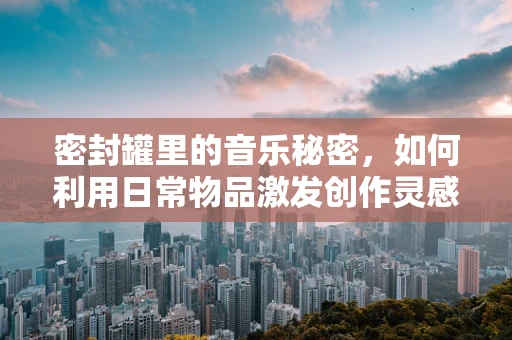 密封罐里的音乐秘密，如何利用日常物品激发创作灵感？