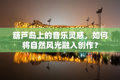 葫芦岛上的音乐灵感，如何将自然风光融入创作？