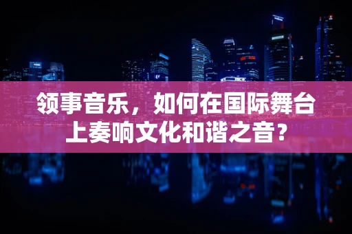 领事音乐，如何在国际舞台上奏响文化和谐之音？