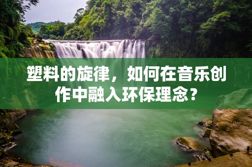 塑料的旋律，如何在音乐创作中融入环保理念？