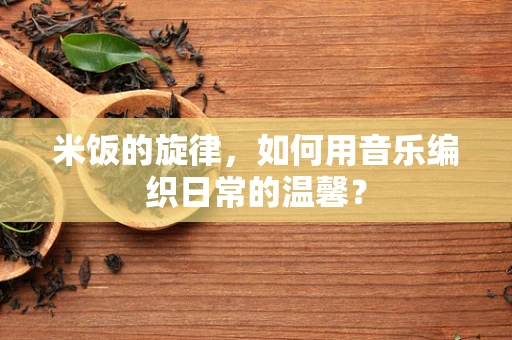 米饭的旋律，如何用音乐编织日常的温馨？