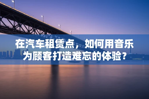 在汽车租赁点，如何用音乐为顾客打造难忘的体验？
