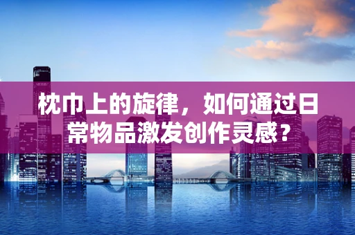 枕巾上的旋律，如何通过日常物品激发创作灵感？