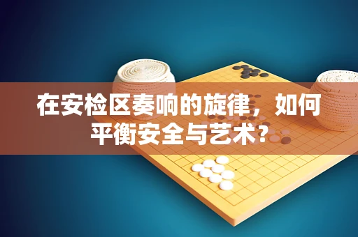 在安检区奏响的旋律，如何平衡安全与艺术？