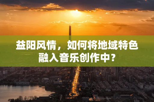 益阳风情，如何将地域特色融入音乐创作中？